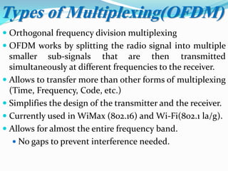  Orthogonal frequency division multiplexing
 OFDM works by splitting the radio signal into multiple
smaller sub-signals that are then transmitted
simultaneously at different frequencies to the receiver.
 Allows to transfer more than other forms of multiplexing
(Time, Frequency, Code, etc.)
 Simplifies the design of the transmitter and the receiver.
 Currently used in WiMax (802.16) and Wi-Fi(802.1 la/g).
 Allows for almost the entire frequency band.
 No gaps to prevent interference needed.
Types of Multiplexing(OFDM)
 
