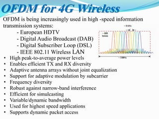 OFDM is being increasingly used in high -speed information
transmission systems:
- European HDTV
- Digital Audio Broadcast (DAB)
- Digital Subscriber Loop (DSL)
- IEEE 802.11 Wireless LAN
OFDM for 4G Wireless
• High peak-to-average power levels
• Enables efficient TX and RX diversity
• Adaptive antenna arrays without joint equalization
• Support for adaptive modulation by subcarrier
• Frequency diversity
• Robust against narrow-band interference
• Efficient for simulcasting
• Variable/dynamic bandwidth
• Used for highest speed applications
• Supports dynamic packet access
 