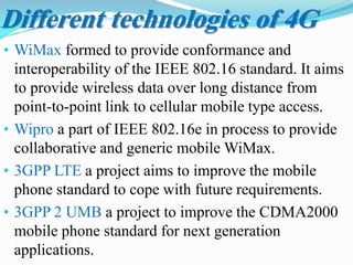 • WiMax formed to provide conformance and
interoperability of the IEEE 802.16 standard. It aims
to provide wireless data over long distance from
point-to-point link to cellular mobile type access.
• Wipro a part of IEEE 802.16e in process to provide
collaborative and generic mobile WiMax.
• 3GPP LTE a project aims to improve the mobile
phone standard to cope with future requirements.
• 3GPP 2 UMB a project to improve the CDMA2000
mobile phone standard for next generation
applications.
Different technologies of 4G
 