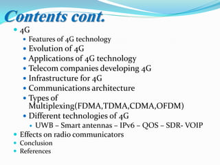  4G
 Features of 4G technology
 Evolution of 4G
 Applications of 4G technology
 Telecom companies developing 4G
 Infrastructure for 4G
 Communications architecture
 Types of
Multiplexing(FDMA,TDMA,CDMA,OFDM)
 Different technologies of 4G
 UWB – Smart antennas – IPv6 – QOS – SDR- VOIP
 Effects on radio communicators
 Conclusion
 References
Contents cont.
 