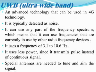 • An advanced technology that can be used in 4G
technology.
• It is typically detected as noise.
• It can use any part of the frequency spectrum,
which means that it can use frequencies that are
currently in use by other radio frequency devices .
• It uses a frequency of 3.1 to 10.6 Hz.
• It uses less power, since it transmits pulse instead
of continuous signal.
• Special antennas are needed to tune and aim the
signal.
UWB (ultra wide band)
 