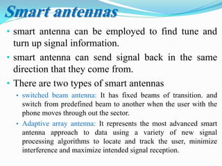 • smart antenna can be employed to find tune and
turn up signal information.
• smart antenna can send signal back in the same
direction that they come from.
• There are two types of smart antennas
• switched beam antenna: It has fixed beams of transition. and
switch from predefined beam to another when the user with the
phone moves through out the sector.
• Adaptive array antenna: It represents the most advanced smart
antenna approach to data using a variety of new signal
processing algorithms to locate and track the user, minimize
interference and maximize intended signal reception.
Smart antennas
 