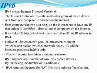 • IPv6 means Internet Protocol Version 6.
• The Internet Protocol (IP) is the method or protocol which data is
sent from one computer to another on the internet.
• Each computer (known as a host) on the Internet has at least one IP
that uniquely identifies it from all other computers on the Internet.
• It includes l28 bits, which is 4 times more than 32bits IP address in
IPv4.
• Unlike 3G, based on two parallel infrastructure circuit
switched and packet switched network nodes, 4G will be
based on packet switching only.
• This will require low latency data transmission.
• IPv6 support large number of wireless enabled devices.
By increasing the number of IP addresses,
• IPv6 removes the need for NAT (Network Address Translation).
IPv6
 