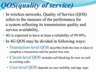 • In wireless networks, Quality of Service (QOS)
refers to the measure of the performance for
a system reflecting its transmission quality and
service availability.
• 4G is expected to have at least a reliability of 99.99%.
• In 4G QOS may be divided in following ways:
• Transaction-level QOS describes both the time it takes to
complete a transaction and the packet loss rate.
• Circuit-level QOS includes call blocking for new as well
as existing calls.
• User-level QOS depends on user mobility and app. type.
QOS(quality of service)
 