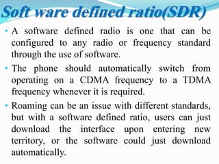 • A software defined radio is one that can be
configured to any radio or frequency standard
through the use of software.
• The phone should automatically switch from
operating on a CDMA frequency to a TDMA
frequency whenever it is required.
• Roaming can be an issue with different standards,
but with a software defined ratio, users can just
download the interface upon entering new
territory, or the software could just download
automatically.
Soft ware defined ratio(SDR)
 