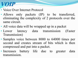 • Voice Over Internet Protocol
• Allows only packets (IP) to be transferred,
eliminating the complexity of 2 protocols over the
same circuit.
• All voice data will be wrapped up in a packet
• Lower latency data transmission (Faster
Transmission)
• Samples voice between 8000 to 64000 times per
second and creates stream of bits which is then
compressed and put into a packet.
• Increases battery life due to greater data
transmission.
VOIP
 