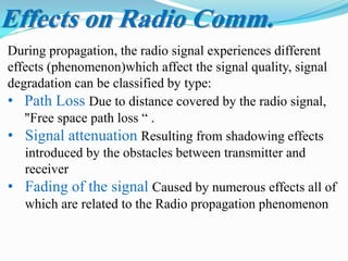 During propagation, the radio signal experiences different
effects (phenomenon)which affect the signal quality, signal
degradation can be classified by type:
• Path Loss Due to distance covered by the radio signal,
"Free space path loss “ .
• Signal attenuation Resulting from shadowing effects
introduced by the obstacles between transmitter and
receiver
• Fading of the signal Caused by numerous effects all of
which are related to the Radio propagation phenomenon
Effects on Radio Comm.
 