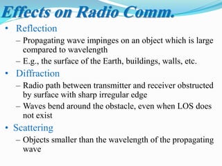 • Reflection
– Propagating wave impinges on an object which is large
compared to wavelength
– E.g., the surface of the Earth, buildings, walls, etc.
• Diffraction
– Radio path between transmitter and receiver obstructed
by surface with sharp irregular edge
– Waves bend around the obstacle, even when LOS does
not exist
• Scattering
– Objects smaller than the wavelength of the propagating
wave
Effects on Radio Comm.
 