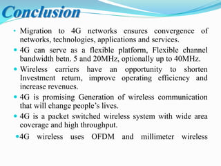 • Migration to 4G networks ensures convergence of
networks, technologies, applications and services.
 4G can serve as a flexible platform, Flexible channel
bandwidth betn. 5 and 20MHz, optionally up to 40MHz.
 Wireless carriers have an opportunity to shorten
Investment return, improve operating efficiency and
increase revenues.
 4G is promising Generation of wireless communication
that will change people’s lives.
 4G is a packet switched wireless system with wide area
coverage and high throughput.
4G wireless uses OFDM and millimeter wireless
Conclusion
 