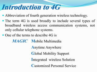  Abbreviation of fourth generation wireless technology.
 The term 4G is used broadly to include several types of
broadband wireless access communication systems, not
only cellular telephone systems.
 One of the terms to describe 4G is
MAGIC Mobile Multimedia
Anytime Anywhere
Global Mobility Support
Integrated wireless Solution
Customized Personal Service
Introduction to 4G
 