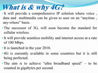 What is & why 4G?
• It will provide a comprehensive IP solution where voice ,
data and multimedia can be given to user on an “anytime ,
any-where” basis.
• The successor of 3G, will soon become the standard for
cellular wireless.
• It will provide seamless mobility and internet access at a rate
of 100 Mbps.
• It is launched in the year 2010.
• 4G is currently available in some countries but it is still
being perfected.
• The aim is to achieve “ultra broadband speed” – to be
counted in gigabytes per second.
 