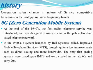 history
Generation refers change in nature of Service compatible
transmission technology and new frequency bands.
0G (Zero Generation Mobile System)
 At the end of the 1940’s, the first radio telephone service was
introduced, and was designed to users in cars to the public land-line
based telephone network.
 In the 1960’s, a system launched by Bell Systems, called, Improved
Mobile Telephone Service (IMTS), brought quite a few improvements
such as direct dialing and more bandwidth. The very first analog
systems were based upon IMTS and were created in the late 60s and
early 70s.
 