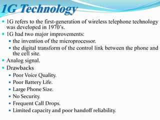 1G Technology
 1G refers to the first-generation of wireless telephone technology
was developed in 1970’s.
 1G had two major improvements:
 the invention of the microprocessor.
 the digital transform of the control link between the phone and
the cell site.
 Analog signal.
 Drawbacks
 Poor Voice Quality.
 Poor Battery Life.
 Large Phone Size.
 No Security.
 Frequent Call Drops.
 Limited capacity and poor handoff reliability.
 
