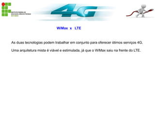 WiMax x LTE
As duas tecnologias podem trabalhar em conjunto para oferecer ótimos serviços 4G.
Uma arquitetura mista é viável e estimulada, já que o WiMax saiu na frente do LTE.
 