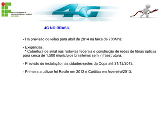 4G NO BRASIL
- Há previsão de leilão para abril de 2014 na faixa de 700Mhz
- Exigências:
* Cobertura de sinal nas rodovias federais e construção de redes de fibras ópticas
para cerca de 1.500 municípios brasileiros sem infraestrutura.
- Previsão de instalação nas cidades-sedes da Copa até 31/12/2013.
- Primeira a utilizar foi Recife em 2012 e Curitiba em fevereiro/2013.
 