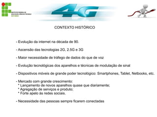 CONTEXTO HISTÓRICO
- Evolução da internet na década de 90.
- Ascensão das tecnologias 2G, 2.5G e 3G
- Maior necessidade de tráfego de dados do que de voz
- Evolução tecnológicas dos aparelhos e técnicas de modulação de sinal
- Dispositivos móveis de grande poder tecnológico: Smartphones, Tablet, Netbooks, etc.
- Mercado com grande crescimento:
* Lançamento de novos aparelhos quase que diariamente;
* Agregação de serviços e produto;
* Forte apelo às redes sociais.
- Necessidade das pessoas sempre ficarem conectadas
 