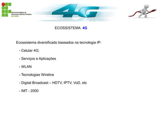 ECOSSISTEMA 4G
Ecossistema diversificado baseados na tecnologia IP:
- Celular 4G;
- Serviços e Aplicações
- WLAN
- Tecnologias Wireline
- Digital Broadcast – HDTV, IPTV, VoD, etc
- IMT - 2000
 