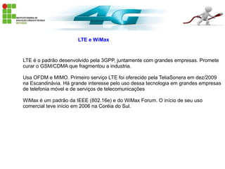 LTE e WiMax
LTE é o padrão desenvolvido pela 3GPP, juntamente com grandes empresas. Promete
curar o GSM/CDMA que fragmentou a industria.
Usa OFDM e MIMO. Primeiro serviço LTE foi oferecido pela TeliaSonera em dez/2009
na Escandinávia. Há grande interesse pelo uso dessa tecnologia em grandes empresas
de telefonia móvel e de serviços de telecomunicações
WiMax é um padrão da IEEE (802.16e) e do WiMax Forum. O início de seu uso
comercial teve início em 2006 na Coréia do Sul.
 