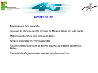 O PODER DO LTE
Tecnologia em forte expansão
Interesse de oferta de serviço em mais de 150 operadoras em todo mundo
Melhor custo benefício para tráfego de dados
Tempo de resposta em 10 milissegundos
Área de cobertura da célula de 100Km, algumas operadoras cogitam até
200Km.
Custo do bit trafegado é menor que nas gerações anteriores
 