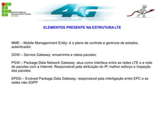 ELEMENTOS PRESENTE NA ESTRUTURA LTE
MME – Mobile Managenment Entity: é o plano de controle e gerencia de estados,
autenticador.
SGW – Service Gateway: encaminha e reteia pacotes;
PGW – Package Data Network Gateway: atua como interface entre as redes LTE e a rede
de pacotes com a Internet. Responsável pela atribuição do IP, melhor esforço e inspeção
dos pacotes.
EPDG – Evolved Package Data Gateway: responsável pela interligação entre EPC e as
redes não-3GPP
 