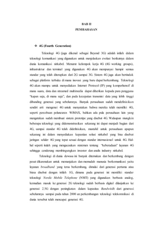 BAB II
PEMBAHASAN
 4G (Fourth Generation)
Teknologi 4G (juga dikenal sebagai Beyond 3G) adalah istilah dalam
teknologi komunikasi yang digunakan untuk menjelaskan evolusi berikutnya dalam
dunia komunikasi nirkabel. Menurut kelompok kerja 4G (4G working groups),
infrastruktur dan terminal yang digunakan 4G akan mempunyai hampir semua
standar yang telah diterapkan dari 2G sampai 3G. Sistem 4G juga akan bertindak
sebagai platform terbuka di mana inovasi yang baru dapat berkembang. Teknologi
4G akan mampu untuk menyediakan Internet Protocol (IP) yang komperhensif di
mana suara, data dan streamed multimedia dapat diberikan kepada para pengguna
“kapan saja, di mana saja”, dan pada kecepatan transmisi data yang lebih tinggi
dibanding generasi yang sebelumnya. Banyak perusahaan sudah mendefinisikan
sendiri arti mengenai 4G untuk menyatakan bahwa mereka telah memiliki 4G,
seperti percobaan peluncuran WiMAX, bahkan ada pula perusahaan lain yang
mengatakan sudah membuat sistem prototipe yang disebut 4G. Walaupun mungkin
beberapa teknologi yang didemonstrasikan sekarang ini dapat menjadi bagian dari
4G, sampai standar 4G telah didefinisikan, mustahil untuk perusahaan apapun
sekarang ini dalam menyediakan kepastian solusi nirkabel yang bisa disebut
jaringan seluler 4G yang tepat sesuai dengan standar internasional untuk 4G. Hal-
hal seperti itulah yang mengacaukan statemen tentang “keberadaan” layanan 4G
sehingga cenderung membingungkan investor dan analis industry nirkabel.
Teknologi di dunia dewasa ini banyak ditemukan dan berkembang dengan
pesat dikarenakan untuk memanjakan dan memudah manusia berkomunikasi yaitu
layanan broadband yang terus berkembang, dimulai dari generasi pertama atau
biasa disebut dengan istilah 1G, dimana pada generasi ini memiliki standar
teknologi Nordic Mobile Telephone (NMT) yang digunakan berbasis analog,
kemudian masuk ke generasi 2G teknologi sudah berbasis digital dilanjutkan ke
generasi 2.5G dengan peningkatan dalam kapasitas Bandwitdh dari generasi
sebelumnya sampai pada tahun 2000 an perkembangan teknologi telekomnikasi di
dunia tersebut telah mencapai generasi 4G.
 
