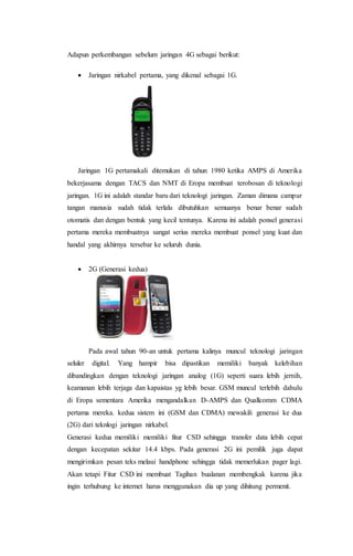 Adapun perkembangan sebelum jaringan 4G sebagai berikut:
 Jaringan nirkabel pertama, yang dikenal sebagai 1G.
Jaringan 1G pertamakali ditemukan di tahun 1980 ketika AMPS di Amerika
bekerjasama dengan TACS dan NMT di Eropa membuat terobosan di teknologi
jaringan. 1G ini adalah standar baru dari teknologi jaringan. Zaman dimana campur
tangan manusia sudah tidak terlalu dibutuhkan semuanya benar benar sudah
otomatis dan dengan bentuk yang kecil tentunya. Karena ini adalah ponsel generasi
pertama mereka membuatnya sangat serius mereka membuat ponsel yang kuat dan
handal yang akhirnya tersebar ke seluruh dunia.
 2G (Generasi kedua)
Pada awal tahun 90-an untuk pertama kalinya muncul teknologi jaringan
seluler digital. Yang hampir bisa dipastikan memiliki banyak kelebihan
dibandingkan dengan teknologi jaringan analog (1G) seperti suara lebih jernih,
keamanan lebih terjaga dan kapaistas yg lebih besar. GSM muncul terlebih dahulu
di Eropa sementara Amerika mengandalkan D-AMPS dan Quallcomm CDMA
pertama mereka. kedua sistem ini (GSM dan CDMA) mewakili generasi ke dua
(2G) dari teknlogi jaringan nirkabel.
Generasi kedua memiliki memiliki fitur CSD sehingga transfer data lebih cepat
dengan kecepatan sekitar 14.4 kbps. Pada generasi 2G ini pemilik juga dapat
mengirimkan pesan teks melaui handphone sehingga tidak memerlukan pager lagi.
Akan tetapi Fitur CSD ini membuat Tagihan bualanan membengkak karena jika
ingin terhubung ke internet harus menggunakan dia up yang dihitung permenit.
 
