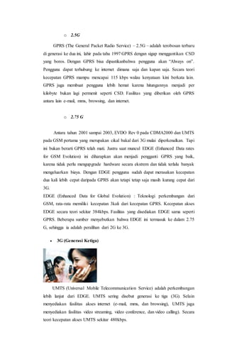 o 2.5G
GPRS (The General Packet Radio Service) – 2.5G – adalah terobosan terbaru
di generasi ke dua ini, lahir pada tahu 1997 GPRS dengan sigap menggantikan CSD
yang boros. Dengan GPRS bisa dipastikanbahwa pengguna akan “Always on”.
Pengguna dapat terhubung ke internet dimana saja dan kapan saja. Secara teori
kecepatan GPRS mampu mencapai 115 kbps walau kenyataan kini berkata lain.
GPRS juga membuat pengguna lebih hemat karena hitungannya menjadi per
kilobyte bukan lagi permenit seperti CSD. Fasilitas yang diberikan oleh GPRS
antara lain e-mail, mms, browsing, dan internet.
o 2.75 G
Antara tahun 2001 sampai 2003, EVDO Rev 0 pada CDMA2000 dan UMTS
pada GSM pertama yang merupakan cikal bakal dari 3G mulai diperkenalkan. Tapi
ini bukan berarti GPRS telah mati. Justru saat muncul EDGE (Enhanced Data rates
for GSM Evolution) ini diharapkan akan menjadi pengganti GPRS yang baik,
karena tidak perlu mengupgrade hardware secara ekstrem dan tidak terlalu banyak
mengeluarkan biaya. Dengan EDGE pengguna sudah dapat merasakan kecepatan
dua kali lebih cepat daripada GPRS akan tetapi tetap saja masih kurang cepat dari
3G.
EDGE (Enhanced Data for Global Evolution) : Teknologi perkembangan dari
GSM, rata-rata memiliki kecepatan 3kali dari kecepatan GPRS. Kecepatan akses
EDGE secara teori sekitar 384kbps. Fasilitas yang disediakan EDGE sama seperti
GPRS. Beberapa sumber menyebutkan bahwa EDGE ini termasuk ke dalam 2.75
G, sehingga ia adalah peralihan dari 2G ke 3G.
 3G (Generasi Ketiga)
UMTS (Universal Mobile Telecommunication Service) adalah perkembangan
lebih lanjut dari EDGE. UMTS sering disebut generasi ke tiga (3G). Selain
menyediakan fasilitas akses internet (e-mail, mms, dan browsing), UMTS juga
menyediakan fasilitas video streaming, video conference, dan video calling). Secara
teori kecepatan akses UMTS sekitar 480kbps.
 