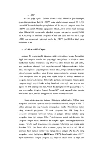 o 3.5G
HSDPA (High Speed Downlink Packet Access) merupakan perkembangan
akses data selanjutnya dari 3G. HSDPA sering disebut dengan generasi 3.5 (3.5G)
karena HSDPA masih berjalan pada platform 3G. Secara teori kecepatan akses data
HSDPA sama seperti 480kbps, tapi pastinya HSDPA lebih cepat.Setelah beberapa
tahun, CDMA 2000 mengupgrade teknologi jaringan evdo mereka. menjadi EVDO
rev A. teknologi ini memiliki kecepatan 10 kali lebih cepat dari evdo rev 0. Juga
UMTS yang menguprade teknologi mereka ke HSDPA dan HSUPA. inilah yang
dinamakan 3.5G.
 4G (Generasi Ke-Empat)
Jaringan 4G secara spesifik diarahkan untuk menyediakan layanan berkualitas
tinggi dan kecepatan transfer data yang tinggi. Dan jaringan ini ditujukan untuk
memberikan kualitas penerimaan yang lebih baik, aliran transfer data lebih stabil,
serta pertukaran informasi lebih cepat.International Telecommunication Union
(ITU) atau organisasi yang mengawasi standar untuk jaringan nirkabel menyatakan
bahwa kemajuan signifikan untuk layanan pesan multimedia, termasuk layanan
video, merupakan suatu hal yang harus segera dicapai.4G mampu memberikan
kecepatan transfer data minimal 100 megabit per detik saat pengguna bergerak pada
kecepatan tinggi (seperti ketika sedang berada di kereta api), serta sebesar satu
gigabit per detik dalam posisi diam.Ponsel dan perangkat mobile pada jaringan 4G
juga menggunakan teknologi Internet Protocol (IP) untuk memungkinkan transfer
data melalui paket, alih-alih menggunakan metode telepon tradisional.
Salah satu implementasi jaringan 4G terdapat pada teknologi WiMax, yang
merupakan versi lebih cepat dari transfer data nirkabel melalui jaringan WiFi.LTE
adalah teknologi lain yang berusaha mendapatkan standar 4G meskipun belum
cukup memenuhi persyaratan ITU untuk kecepatan data. LTE (Long Term
Evolution) merupakan terobosan terbaru di jaringan internet nirkabel yang
merupakan dasar dari jaringan GSM. Peningkatannya terjadi pada kapasitas dan
kecepatan dengan teknik modulator DSP(Digital Signal Prosesing).Sebenarnya
layanan 4G LTE sudah di gunakan oleh perusahan TeliaSonera dari swedia pada
desember 2009 dan disusul oleh perusahan jepang dan amerika. 4G LTE di
harapkan dapat menjadi standar baru menggantikan jaringan 2G dan 3G, yang
merupakan evolusi dari jaringan HSDPA dan HSUPA. Pada kondisi prima 4G LTE
dapat mendownload dengan kecepatan 300 mbps dan upload samai 75 mbps, dan
 
