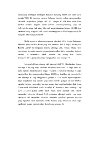 mendukung pembagian pembagian frekuesin duplexing (FDD) dan waktu divisi
duplekx(TDD) Di Indonesia mungkin beberapa operator sedang mempersiapkan
diri untuk menyediakan jaringan 4G LTE. .Jaringan 4G LTE lebih stabil dalam
keadaan mobilitas bergerak seperti didalam kendaraan,streaming video anti
buffering dan sangat baik untuk video call. namun diperkiran jaringan 4G LTE akan
membuat batrey pengguna lebih boros karna menggunakan lebih banyak energi dan
menyedot lebih banyak bandwith.
Dibalik semua itu ada seorang penemu teknologi 4G ini berasal dari negara
Indonesia yaitu dari kota Kediri yang lama menimba ilmu di Negeri Sakura yaitu
Khoirul Anwar. Ia merupakan penemu teknologi LTE. Temuan Khoirul yaitu
peningkatan kecepatan transmisi secara dramatis dalam sistem komunikasi jaringan
nirkabel. Ia menemukan teknik memakai dua pasang Fast Fourier
Transform (FFT), yang sebelumnya menggunakan satu pasang FFT.
Beberapa kelebihan diusung oleh teknologi 4G LTE. Dibandingkan dengan
teknologi 3.5G yang hanya memiliki kecepatan akses data 7.2 Mbps, maka 4G
dapat memiliki kecepatan akses hingga 10 kalinya. Secara teori teknologi ini dapat
menghasilkan kecepatan download hingga 100 Mbps. Kelebihan lain yang dimiliki
oleh teknologi 4G yang menggunakan jaringan LTE ini adalah dapat menghemat
biaya pengeluaran bagi operator yang sudah memiliki jaringan 3G dan HSDPA,
memiliki jaringan yang cukup luas dan layanan data broadband dalam skala besar.
Namun untuk di Indonesia sendiri teknologi 4G khususnya untuk teknologi Long
Term Evolution (LTE) sendiri masih belum dapat dinikmati oleh seluruh
masyarakat Indonesia. Generasi 3.5G merupakan teknologi terakhir yang dapat
digunakan oleh masyarakat Indonesia. Sementara spesifikasi peralatan (device)
yang digunakan telah memenuhi standar kualitas yang dibutuhkan untuk dapat
menikmati layanan yang diberikan dari teknologi generasi 4G.
 