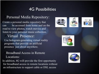 Personal Media Repository:
Create a personal media repository that
can be accessed from home and on the
road to view photos, watch movies and
listen to your personal music collection.
Virtual Presence:
Use hologram-generating virtual reality
programs that provide an artificial
presence just about anywhere.
Broadband Access in Remote
Locations:
In addition, 4G will provide the first opportunity
for broadband access in remote locations without
an infrastructure to support cable or DSL access
4G Possibilities
 