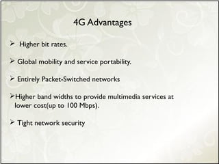  Higher bit rates.
 Global mobility and service portability.
 Entirely Packet-Switched networks
Higher band widths to provide multimedia services at
lower cost(up to 100 Mbps).
 Tight network security
4G Advantages
 