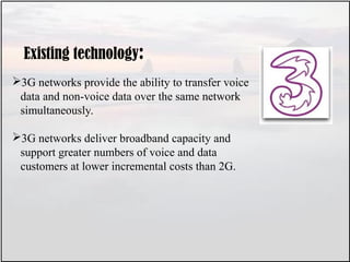 Existing technology:
3G networks provide the ability to transfer voice
data and non-voice data over the same network
simultaneously.
3G networks deliver broadband capacity and
support greater numbers of voice and data
customers at lower incremental costs than 2G.
 