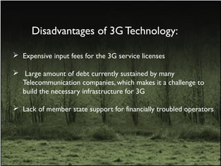Disadvantages of 3G Technology:
 Expensive input fees for the 3G service licenses
 Large amount of debt currently sustained by many
Telecommunication companies, which makes it a challenge to
build the necessary infrastructure for 3G
 Lack of member state support for financially troubled operators
 