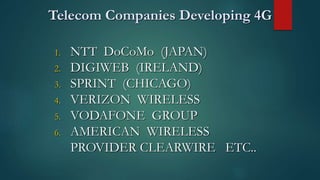 Telecom Companies Developing 4G
1. NTT DoCoMo (JAPAN)
2. DIGIWEB (IRELAND)
3. SPRINT (CHICAGO)
4. VERIZON WIRELESS
5. VODAFONE GROUP
6. AMERICAN WIRELESS
PROVIDER CLEARWIRE ETC..
 