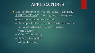 APPLICATIONS
 The applications of 4G are called “KILLER
APPLICATIONs” as it is going to bring to
revolution in the internet world.
-- High Speed Data Rate due to which a movie
can be downloaded in 2 to 3 minutes.
-- More Security.
-- Video Conferencing.
-- Higher Bandwidth.
-- Global Roaming.
 