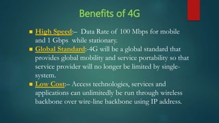  High Speed:– Data Rate of 100 Mbps for mobile
and 1 Gbps while stationary.
 Global Standard:-4G will be a global standard that
provides global mobility and service portability so that
service provider will no longer be limited by single-
system.
 Low Cost:– Access technologies, services and
applications can unlimitedly be run through wireless
backbone over wire-line backbone using IP address.
Benefits of 4G
 