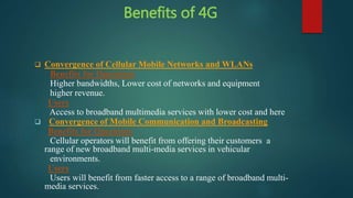 Benefits of 4G
 Convergence of Cellular Mobile Networks and WLANs
Benefits for Operators
Higher bandwidths, Lower cost of networks and equipment
higher revenue.
Users
Access to broadband multimedia services with lower cost and here
 Convergence of Mobile Communication and Broadcasting
Benefits for Operators
Cellular operators will benefit from offering their customers a
range of new broadband multi-media services in vehicular
environments.
Users
Users will benefit from faster access to a range of broadband multi-
media services.
 