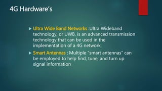4G Hardware’s
 Ultra Wide Band Networks :Ultra Wideband
technology, or UWB, is an advanced transmission
technology that can be used in the
implementation of a 4G network.
 Smart Antennas : Multiple “smart antennas” can
be employed to help find, tune, and turn up
signal information
 