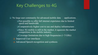 Key Challenges to 4G
 No large user community for advanced mobile data applications.
Not possible to offer full internet experience due to limited
speed and bandwidth
Comparatively higher cost to use and deploy infrastructure
Since 3G mobile is still in the market, it squeezes the market
competition in the mobile industry.
Coverage limitations due to high frequencies (> 5 GHz)
 Improved User interfaces
 Advanced Speech recognition and synthesis
 
