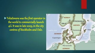 TeliaSonera was the first operator in
the worldto commercially launch
4G. It was in late 2009, in the city
centres of Stockholm andOslo.
 