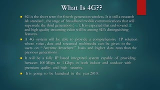 What Is 4G??
 4G is the short term for fourth-generation wireless. It is still a research
lab standard , the stage of broadband mobile communications that will
supersede the third generation (3G). It is expected that end-to-end IP
and high-quality streaming video will be among 4G's distinguishing
features.
 A 4G system will be able to provide a comprehensive IP solution
where voice , data and streamed multimedia can be given to the
users on “ Anytime Anywhere ” basis and higher data rates than the
previous generations.
 It will be a fully IP based integrated system capable of providing
between 100 Mbps to 1 Gbps in both indoor and outdoor with
premium quality and high security.
 It is going to be launched in the year 2010.
 