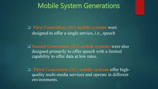 Mobile System Generations
 First Generation (1G) mobile systems were
designed to offer a single service, i.e., speech
 Second Generation (2G) mobile systems were also
designed primarily to offer speech with a limited
capability to offer data at low rates.
 Third Generation (3G) mobile systems offer high-
quality multi-media services and operate in different
environments.
 