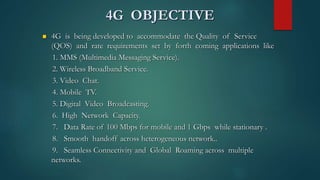4G OBJECTIVE
 4G is being developed to accommodate the Quality of Service
(QOS) and rate requirements set by forth coming applications like
1. MMS (Multimedia Messaging Service).
2. Wireless Broadband Service.
3. Video Chat.
4. Mobile TV.
5. Digital Video Broadcasting.
6. High Network Capacity.
7. Data Rate of 100 Mbps for mobile and 1 Gbps while stationary .
8. Smooth handoff across heterogeneous network..
9. Seamless Connectivity and Global Roaming across multiple
networks.
 