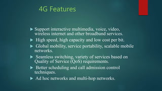 4G Features
 Support interactive multimedia, voice, video,
wireless internet and other broadband services.
 High speed, high capacity and low cost per bit.
 Global mobility, service portability, scalable mobile
networks.
 Seamless switching, variety of services based on
Quality of Service (QoS) requirements.
 Better scheduling and call admission control
techniques.
 Ad hoc networks and multi-hop networks.
 