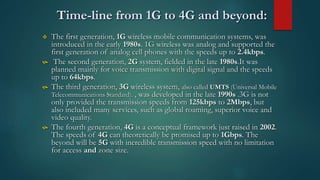 Time-line from 1G to 4G and beyond:
 The first generation, 1G wireless mobile communication systems, was
introduced in the early 1980s. 1G wireless was analog and supported the
first generation of analog cell phones with the speeds up to 2.4kbps.
 The second generation, 2G system, fielded in the late 1980s.It was
planned mainly for voice transmission with digital signal and the speeds
up to 64kbps.
 The third generation, 3G wireless system, also called UMTS (Universal Mobile
Telecommunications Standard). , was developed in the late 1990s .3G is not
only provided the transmission speeds from 125kbps to 2Mbps, but
also included many services, such as global roaming, superior voice and
video quality.
 The fourth generation, 4G is a conceptual framework just raised in 2002.
The speeds of 4G can theoretically be promised up to 1Gbps. The
beyond will be 5G with incredible transmission speed with no limitation
for access and zone size.
 