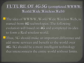 FUTURE OF 4GFUTURE OF 4G::5G5G ((completed WWWW:completed WWWW:
World Wide Wireless WebWorld Wide Wireless Web):):
The idea of WWWW, World Wide Wireless Web, isThe idea of WWWW, World Wide Wireless Web, is
started fromstarted from 4G4G technologies. The followingtechnologies. The following
evolution will based onevolution will based on 4G4G and completed its ideaand completed its idea
to form a Real wireless world.to form a Real wireless world.
Thus, 5G should make an important difference andThus, 5G should make an important difference and
add more services and benefit to the world overadd more services and benefit to the world over
4G.4G. 5G should be a more intelligent technology5G should be a more intelligent technology
that interconnects the entire world without limits.that interconnects the entire world without limits.
 