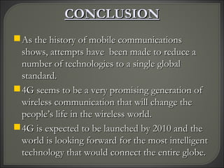 CONCLUSIONCONCLUSION
As the history of mobile communicationsAs the history of mobile communications
shows, attempts have been made to reduce ashows, attempts have been made to reduce a
number of technologies to a single globalnumber of technologies to a single global
standard.standard.
4G seems to be a very promising generation of4G seems to be a very promising generation of
wireless communication that will change thewireless communication that will change the
people’s life in the wireless world.people’s life in the wireless world.
4G is expected to be launched by 2010 and the4G is expected to be launched by 2010 and the
world is looking forward for the most intelligentworld is looking forward for the most intelligent
technology that would connect the entire globe.technology that would connect the entire globe.
 