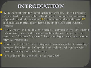 INTRODUCTIONINTRODUCTION
 4G is the short term for fourth-generation wireless. It is still a research4G is the short term for fourth-generation wireless. It is still a research
lab standard , the stage of broadband mobile communications that willlab standard , the stage of broadband mobile communications that will
supersede the third generation (supersede the third generation (3G3G). It is expected that end-to-end). It is expected that end-to-end IPIP
and high-quality streaming video will be among 4G's distinguishingand high-quality streaming video will be among 4G's distinguishing
features.features.
 A 4G system will be able to provide a comprehensive IP solutionA 4G system will be able to provide a comprehensive IP solution
where voice , data and streamed multimedia can be given to thewhere voice , data and streamed multimedia can be given to the
users on “ Anytime Anywhere ” basis and higher data rates than theusers on “ Anytime Anywhere ” basis and higher data rates than the
previous generations.previous generations.
 It will be a fully IP based integrated system capable of providingIt will be a fully IP based integrated system capable of providing
between 100 Mbps to 1 Gbps in both indoor and outdoor withbetween 100 Mbps to 1 Gbps in both indoor and outdoor with
premium quality and high security.premium quality and high security.
 It is going to be launched in the year 2010.It is going to be launched in the year 2010.
 