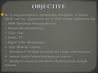 OBJECTIVEOBJECTIVE
 4G is being developed to accommodate the Quality of Service4G is being developed to accommodate the Quality of Service
(QOS) and rate requirements set by forth coming applications like(QOS) and rate requirements set by forth coming applications like
1. MMS (Multimedia Messaging Service).1. MMS (Multimedia Messaging Service).
2. Wireless Broadband Service.2. Wireless Broadband Service.
3. Video Chat.3. Video Chat.
4. Mobile TV.4. Mobile TV.
5. Digital Video Broadcasting.5. Digital Video Broadcasting.
6. High Network Capacity.6. High Network Capacity.
7. Data Rate of 100 Mbps for mobile and 1 Gbps while stationary .7. Data Rate of 100 Mbps for mobile and 1 Gbps while stationary .
8. Smooth handoff across heterogeneous network..8. Smooth handoff across heterogeneous network..
9. Seamless Connectivity and Global Roaming across multiple9. Seamless Connectivity and Global Roaming across multiple
networks.networks.
 