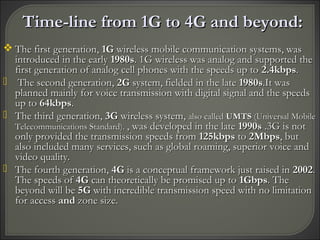 Time-line from 1G to 4G and beyond:Time-line from 1G to 4G and beyond:
 The first generation,The first generation, 1G1G wireless mobile communication systems, waswireless mobile communication systems, was
introduced in the earlyintroduced in the early 1980s1980s. 1G wireless was analog and supported the. 1G wireless was analog and supported the
first generation of analog cell phones with the speeds up tofirst generation of analog cell phones with the speeds up to 2.4kbps2.4kbps..
 The second generation,The second generation, 2G2G system, fielded in the latesystem, fielded in the late 1980s1980s.It was.It was
planned mainly for voice transmission with digital signal and the speedsplanned mainly for voice transmission with digital signal and the speeds
up toup to 64kbps64kbps..
 The third generation,The third generation, 3G3G wireless system,wireless system, also calledalso called UMTSUMTS (Universal Mobile(Universal Mobile
Telecommunications Standard).Telecommunications Standard). , was developed in the late, was developed in the late 1990s1990s .3G is not.3G is not
only provided the transmission speeds fromonly provided the transmission speeds from 125kbps125kbps toto 2Mbps2Mbps, but, but
also included many services, such as global roaming, superior voice andalso included many services, such as global roaming, superior voice and
video quality.video quality.
 The fourth generation,The fourth generation, 4G4G is a conceptual framework just raised inis a conceptual framework just raised in 20022002..
The speeds ofThe speeds of 4G4G can theoretically be promised up tocan theoretically be promised up to 1Gbps1Gbps. The. The
beyond will bebeyond will be 5G5G with incredible transmission speed with no limitationwith incredible transmission speed with no limitation
for accessfor access andand zone size.zone size.
 